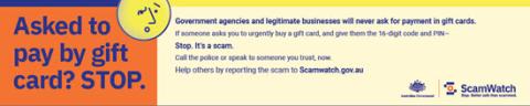 Asked to pay by gift card? Stop. Government agencies and legitimate businesses will never ask for payment in gift cards. If someone asks you to urgently buy a gift card, and give them the 16 digit code and PIN, stop. It's a scam. Call the police or speak to someone you trust, now. Help others by reporting the scam to scamwatch.gov.au. Australian Government, Scamwatch.