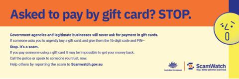 Asked to pay by gift card? Stop. Government agencies and legitimate businesses will never ask for payment in gift cards. If someone asks you to urgently buy a gift card, and give them the 16 digit code and PIN, stop. It's a scam. Call the police or speak to someone you trust, now. Help others by reporting the scam to scamwatch.gov.au. Australian Government, Scamwatch.