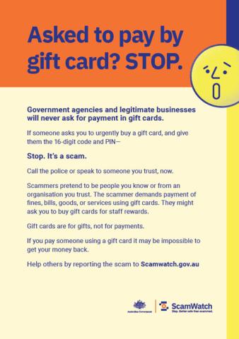 Asked to pay by gift card? Stop. Government agencies and legitimate businesses will never ask for payment in gift cards. If someone asks you to urgently buy a gift card, and give them the 16 digit code and PIN, stop. It's a scam. Call the police or speak to someone you trust, now. Scammers pretend to be people yhou know or from an organisation you trust. The scammer demands payment of fines, bills, goods, or services using gift cards. They might ask you to buy gift cards for staff rewards. Gift cards are fo