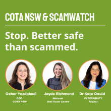 COTA NSW and Scamwatch. Gohar Yazdabadi, CEO COTA NSW; Jayde Richmond, NASC; Dr Kate Gould, Cyberability project. COTA NSW and Scamwatch. Stop. Better safe than scammed. Gohar Yazdabadi, CEO COTA NSW, Jayde Richmond, National Anti-Scam Centre, Dr Kate Gould, Cyberability project.
